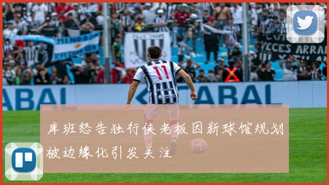 库班怒告独行侠老板因新球馆规划被边缘化引发关注