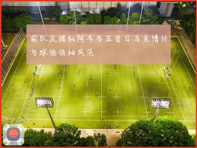 前队友揭秘阿韦洛亚昔日马竞情怀与球场领袖风范
