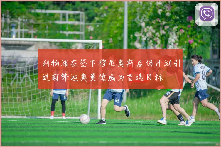 利物浦在签下穆尼奥斯后仍计划引进前锋迪奥曼德成为首选目标