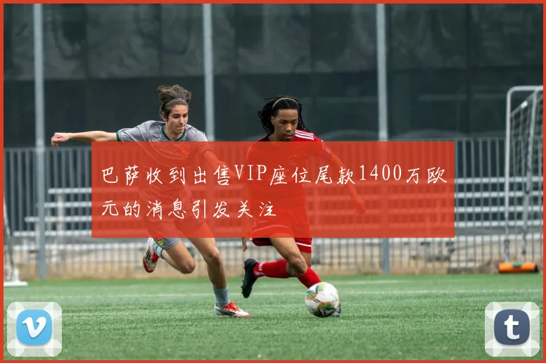 巴萨收到出售VIP座位尾款1400万欧元的消息引发关注