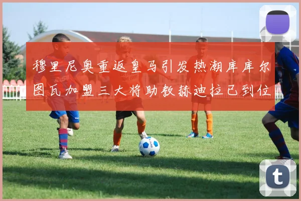 穆里尼奥重返皇马引发热潮库库尔图瓦加盟三大将助教赫迪拉已到位