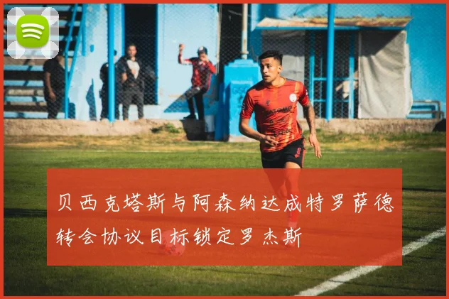 贝西克塔斯与阿森纳达成特罗萨德转会协议目标锁定罗杰斯