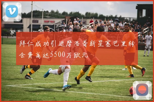 拜仁成功引进摩洛哥新星塞巴里转会费高达5500万欧元