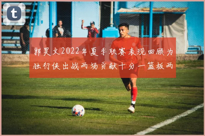 郭昊文2022年夏季联赛表现回顾为独行侠出战两场贡献十分一篮板两助攻
