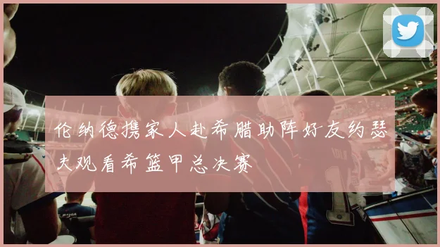 伦纳德携家人赴希腊助阵好友约瑟夫观看希篮甲总决赛