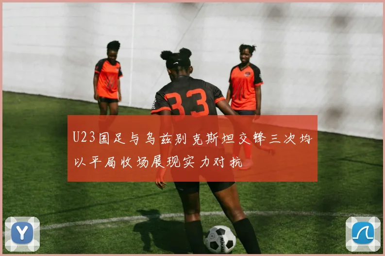 U23国足与乌兹别克斯坦交锋三次均以平局收场展现实力对抗