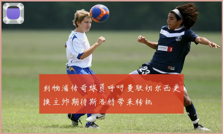 利物浦传奇球员呼吁曼联切尔西更换主帅期待斯洛特带来转机