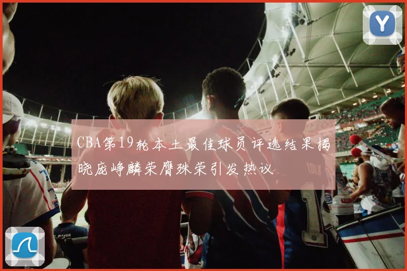 CBA第19轮本土最佳球员评选结果揭晓庞峥麟荣膺殊荣引发热议