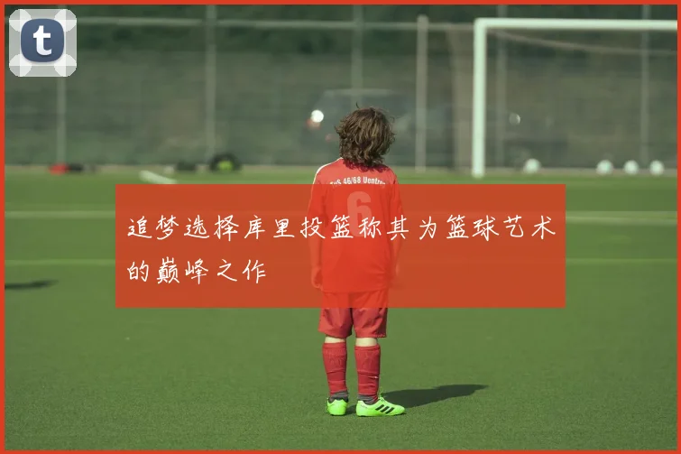 追梦选择库里投篮称其为篮球艺术的巅峰之作