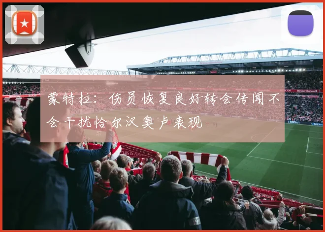 蒙特拉：伤员恢复良好转会传闻不会干扰恰尔汉奥卢表现