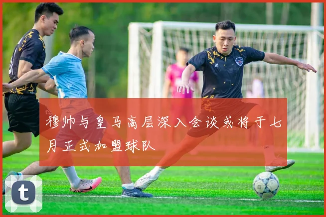 穆帅与皇马高层深入会谈或将于七月正式加盟球队