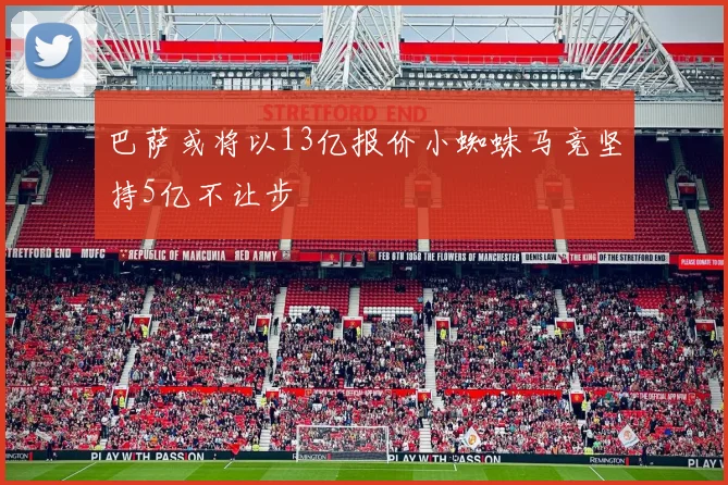 巴萨或将以13亿报价小蜘蛛马竞坚持5亿不让步