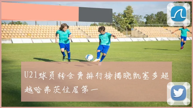 U21球员转会费排行榜揭晓凯塞多超越哈弗茨位居第一