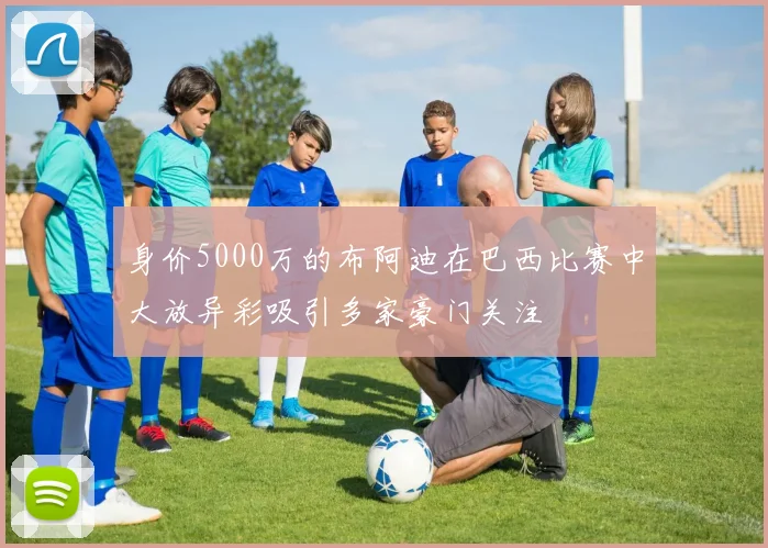 身价5000万的布阿迪在巴西比赛中大放异彩吸引多家豪门关注